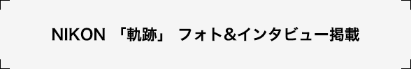 NIKON 「軌跡」 フォト&ampインタビュー掲載