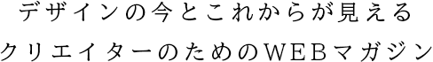デザインの今とこれからが見えるクリエイターのためのWEBマガジン