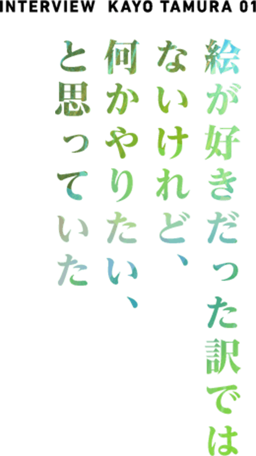  NTERVIEW  KAYO TAMURA 01 絵が好きだった訳ではないけれど、なにかやりたい、と思っていた