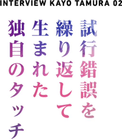  NTERVIEW  KAYO TAMURA 02 試行錯誤を繰り返して生まれた独自のタッチ