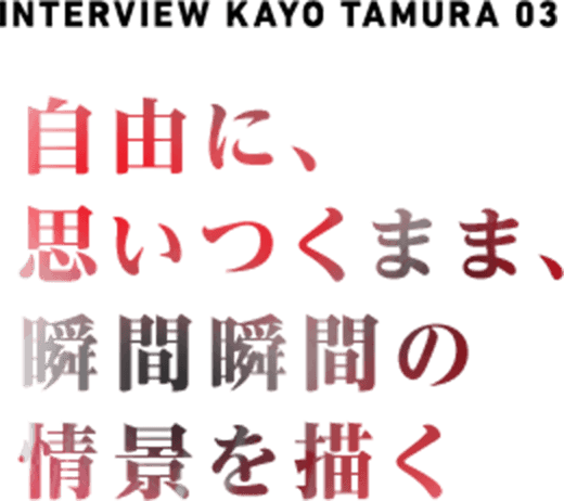  NTERVIEW  KAYO TAMURA 03 自由に、思いつくまま、瞬間瞬間の情景を描く
