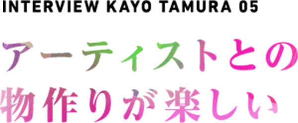  NTERVIEW  KAYO TAMURA 05 アーティストとの物作りが楽しい