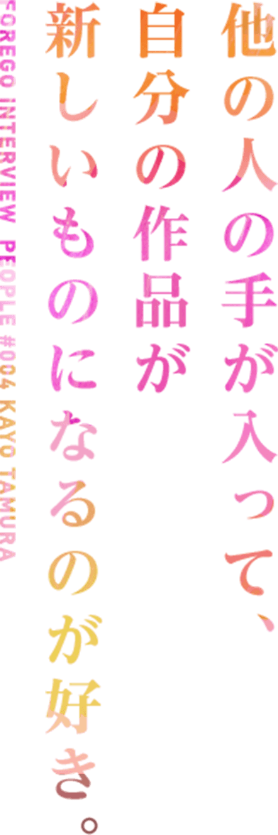  FOREGO INTERVIEW  PEOPLE #004 KAYO TAMURA 他の人の手が入って、自分の作品が新しいものになるのが好き。
